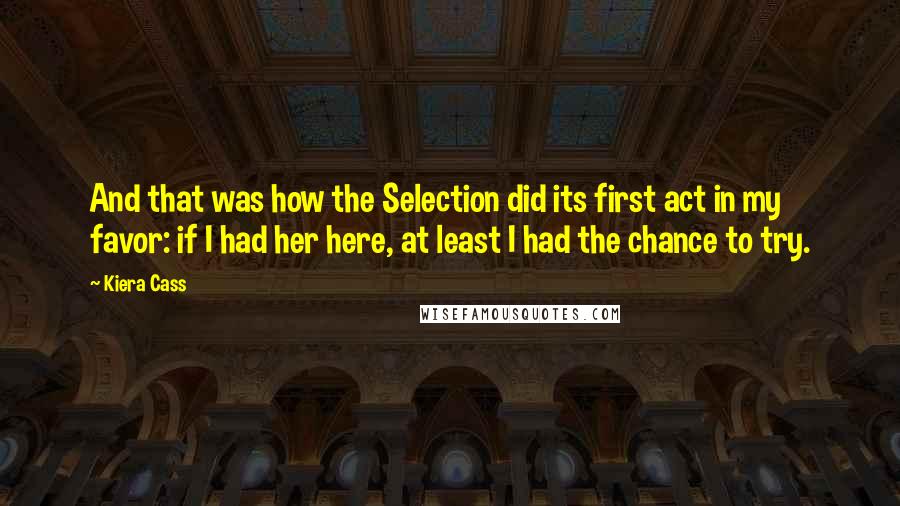 Kiera Cass Quotes: And that was how the Selection did its first act in my favor: if I had her here, at least I had the chance to try.