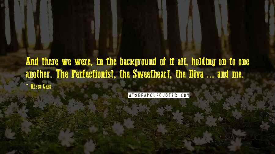 Kiera Cass Quotes: And there we were, in the background of it all, holding on to one another. The Perfectionist, the Sweetheart, the Diva ... and me.