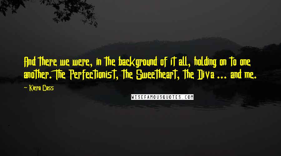 Kiera Cass Quotes: And there we were, in the background of it all, holding on to one another. The Perfectionist, the Sweetheart, the Diva ... and me.