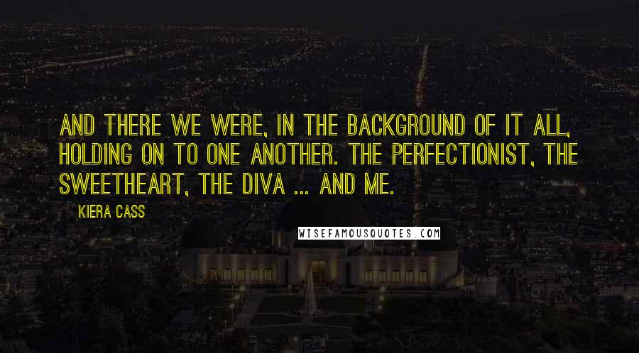 Kiera Cass Quotes: And there we were, in the background of it all, holding on to one another. The Perfectionist, the Sweetheart, the Diva ... and me.
