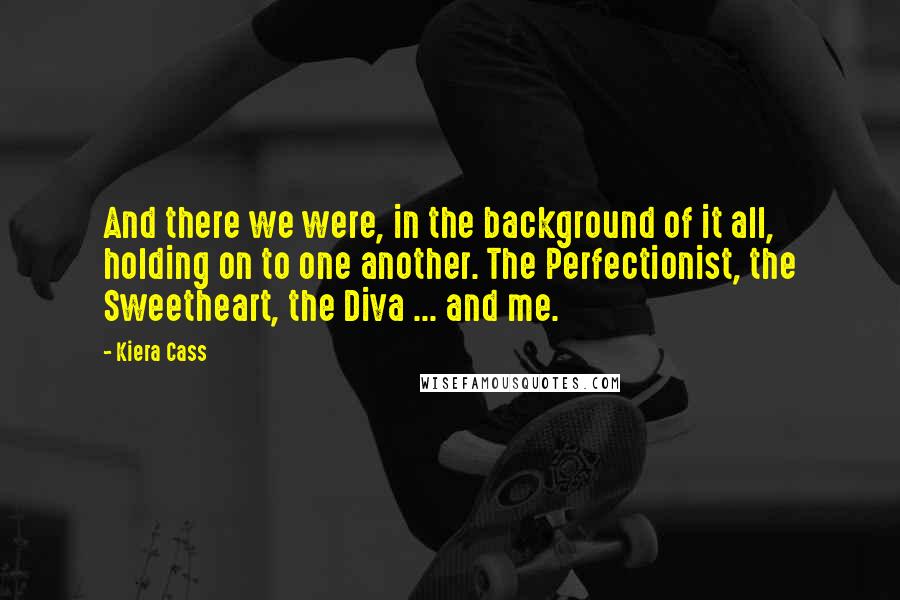 Kiera Cass Quotes: And there we were, in the background of it all, holding on to one another. The Perfectionist, the Sweetheart, the Diva ... and me.