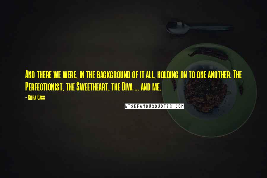 Kiera Cass Quotes: And there we were, in the background of it all, holding on to one another. The Perfectionist, the Sweetheart, the Diva ... and me.