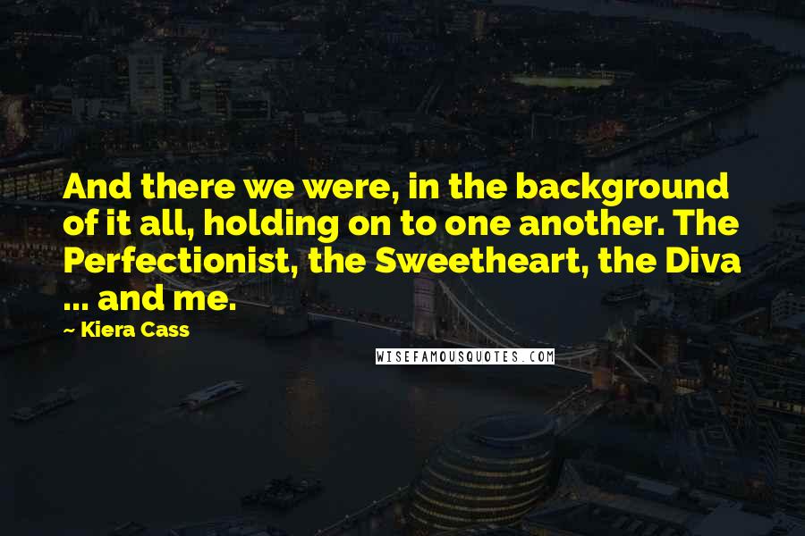 Kiera Cass Quotes: And there we were, in the background of it all, holding on to one another. The Perfectionist, the Sweetheart, the Diva ... and me.