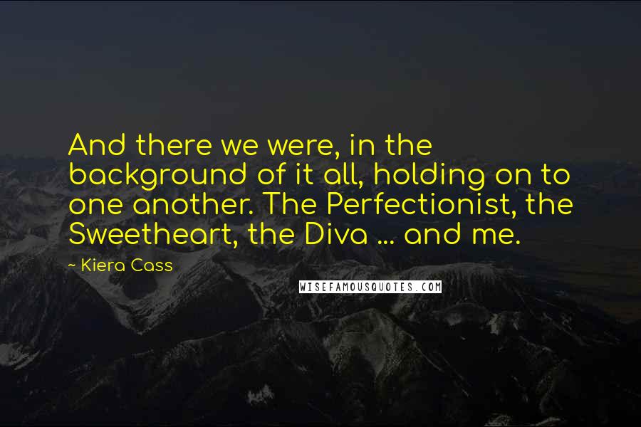 Kiera Cass Quotes: And there we were, in the background of it all, holding on to one another. The Perfectionist, the Sweetheart, the Diva ... and me.