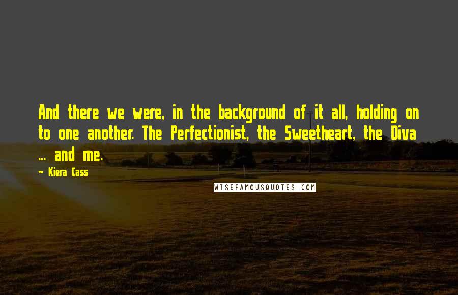 Kiera Cass Quotes: And there we were, in the background of it all, holding on to one another. The Perfectionist, the Sweetheart, the Diva ... and me.