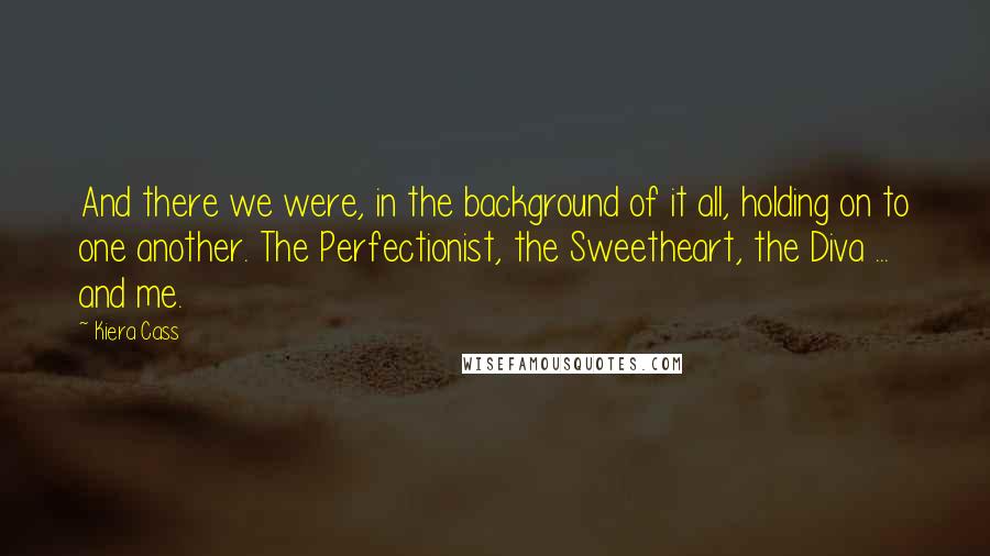 Kiera Cass Quotes: And there we were, in the background of it all, holding on to one another. The Perfectionist, the Sweetheart, the Diva ... and me.