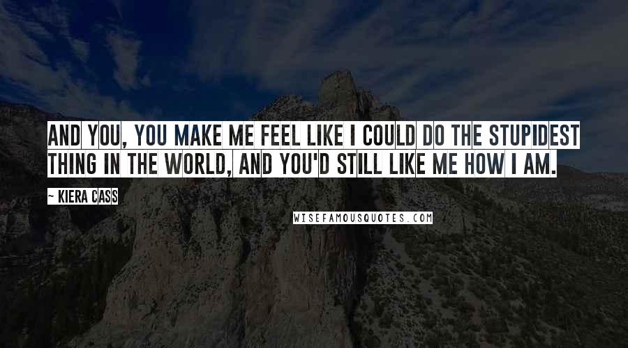 Kiera Cass Quotes: And you, you make me feel like I could do the stupidest thing in the world, and you'd still like me how I am.