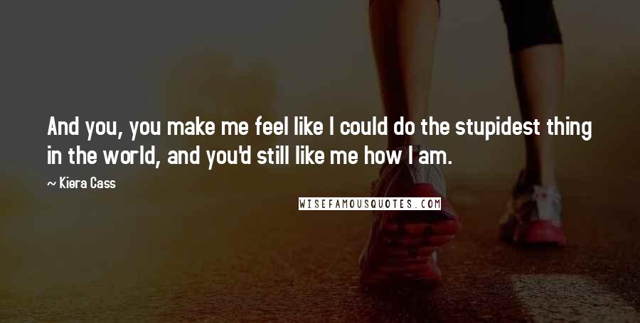 Kiera Cass Quotes: And you, you make me feel like I could do the stupidest thing in the world, and you'd still like me how I am.