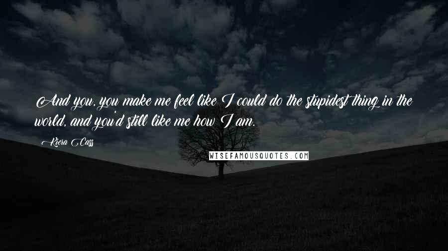 Kiera Cass Quotes: And you, you make me feel like I could do the stupidest thing in the world, and you'd still like me how I am.