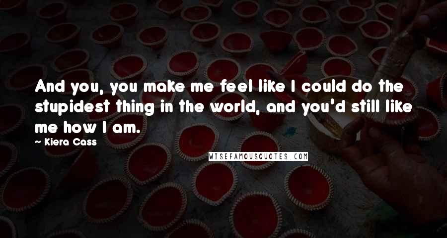 Kiera Cass Quotes: And you, you make me feel like I could do the stupidest thing in the world, and you'd still like me how I am.