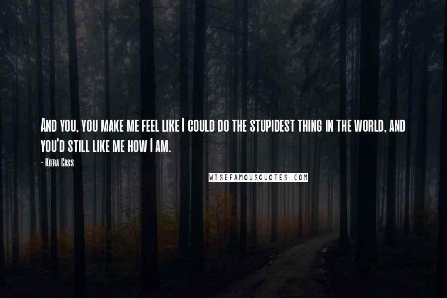 Kiera Cass Quotes: And you, you make me feel like I could do the stupidest thing in the world, and you'd still like me how I am.