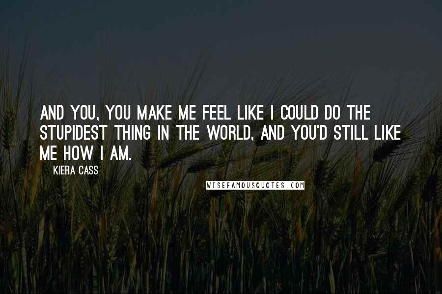 Kiera Cass Quotes: And you, you make me feel like I could do the stupidest thing in the world, and you'd still like me how I am.