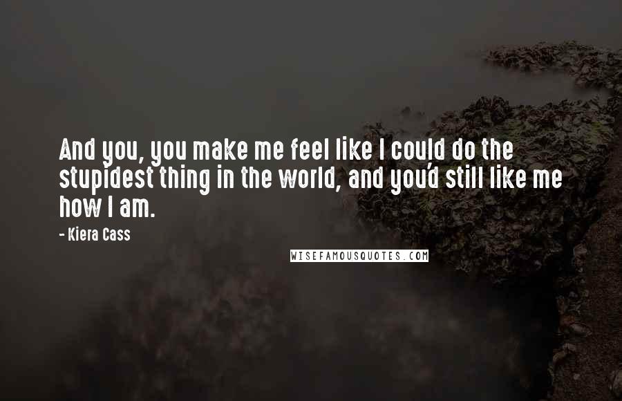 Kiera Cass Quotes: And you, you make me feel like I could do the stupidest thing in the world, and you'd still like me how I am.