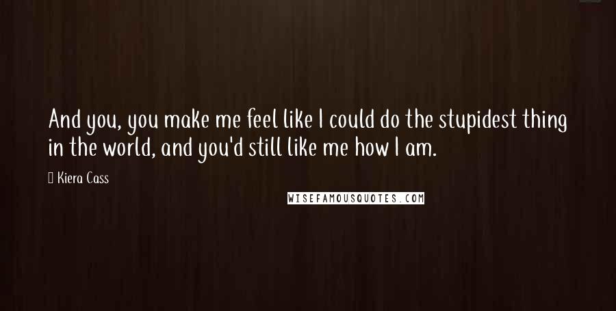 Kiera Cass Quotes: And you, you make me feel like I could do the stupidest thing in the world, and you'd still like me how I am.