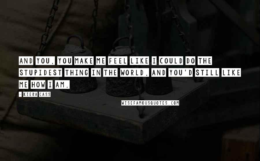 Kiera Cass Quotes: And you, you make me feel like I could do the stupidest thing in the world, and you'd still like me how I am.