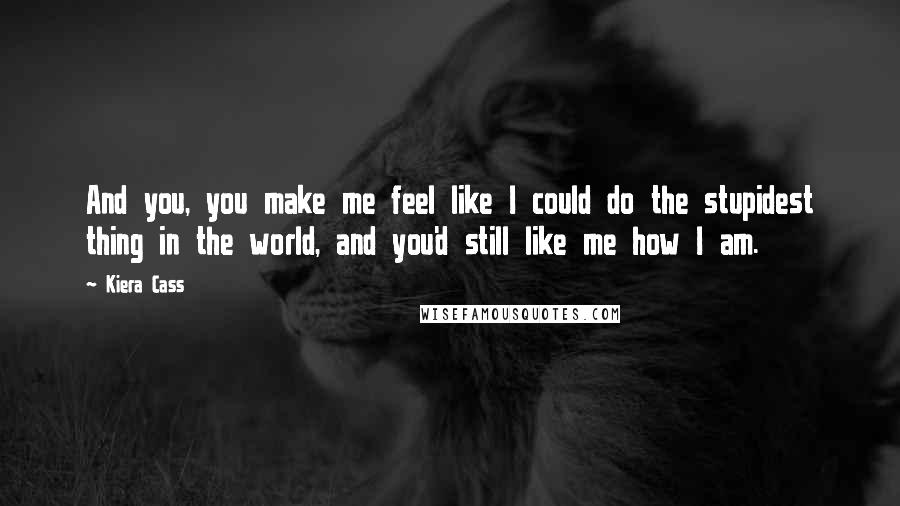 Kiera Cass Quotes: And you, you make me feel like I could do the stupidest thing in the world, and you'd still like me how I am.