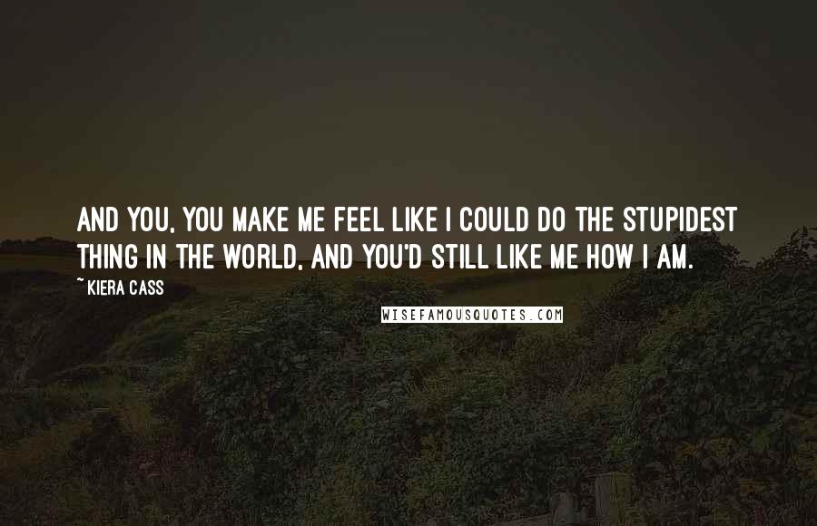 Kiera Cass Quotes: And you, you make me feel like I could do the stupidest thing in the world, and you'd still like me how I am.