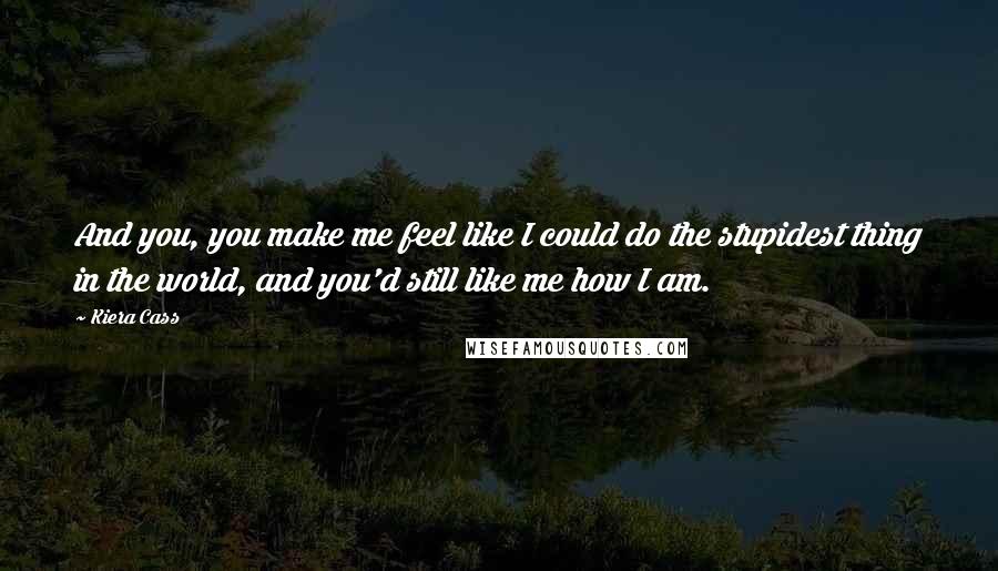 Kiera Cass Quotes: And you, you make me feel like I could do the stupidest thing in the world, and you'd still like me how I am.