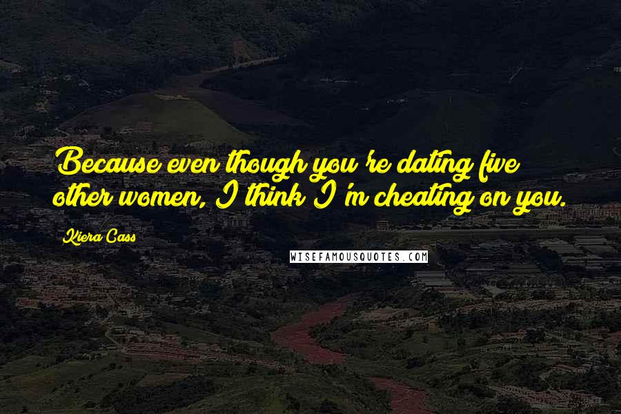 Kiera Cass Quotes: Because even though you're dating five other women, I think I'm cheating on you.