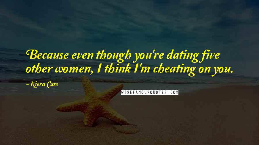 Kiera Cass Quotes: Because even though you're dating five other women, I think I'm cheating on you.