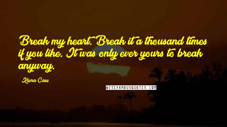 Kiera Cass Quotes: Break my heart. Break it a thousand times if you like. It was only ever yours to break anyway.