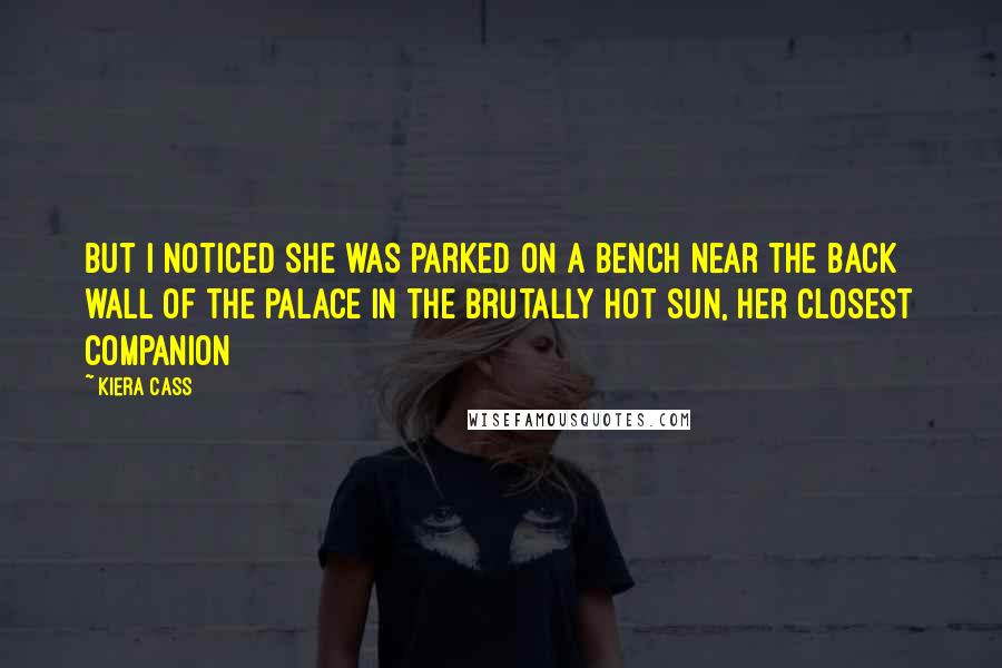 Kiera Cass Quotes: but I noticed she was parked on a bench near the back wall of the palace in the brutally hot sun, her closest companion