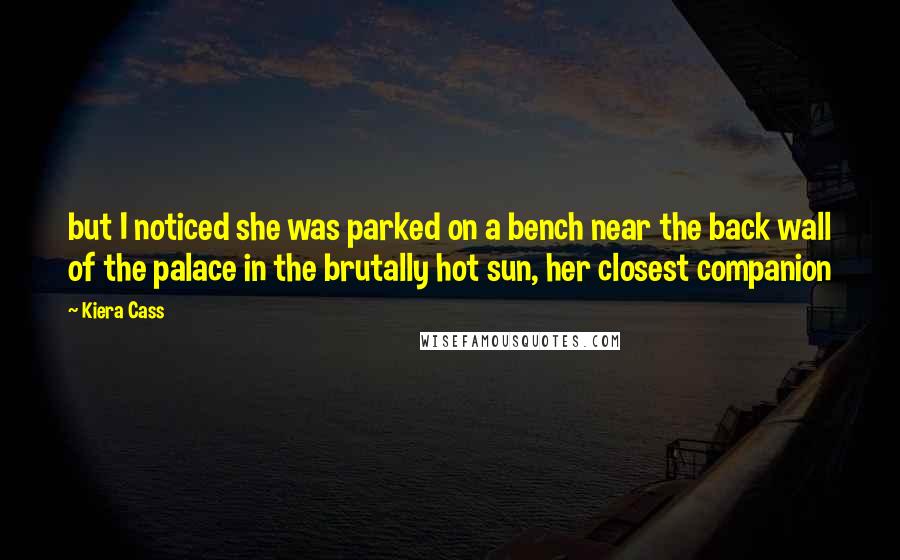 Kiera Cass Quotes: but I noticed she was parked on a bench near the back wall of the palace in the brutally hot sun, her closest companion