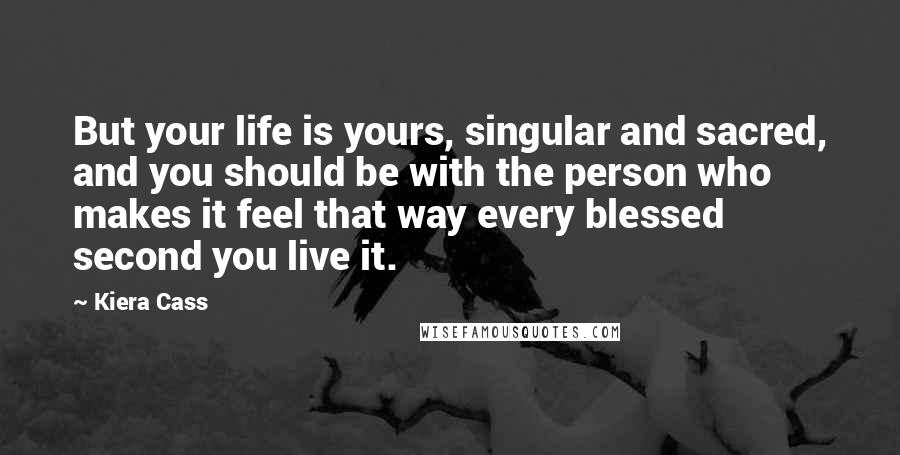 Kiera Cass Quotes: But your life is yours, singular and sacred, and you should be with the person who makes it feel that way every blessed second you live it.