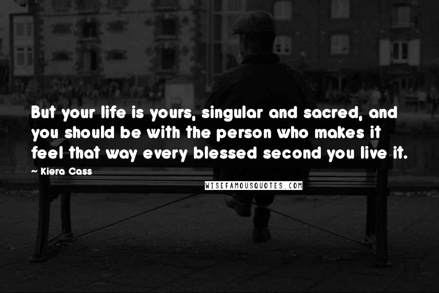 Kiera Cass Quotes: But your life is yours, singular and sacred, and you should be with the person who makes it feel that way every blessed second you live it.