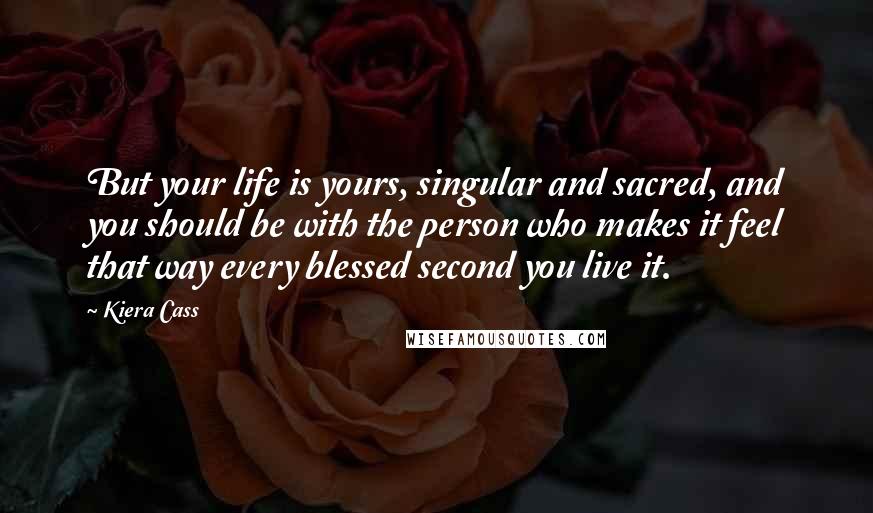 Kiera Cass Quotes: But your life is yours, singular and sacred, and you should be with the person who makes it feel that way every blessed second you live it.