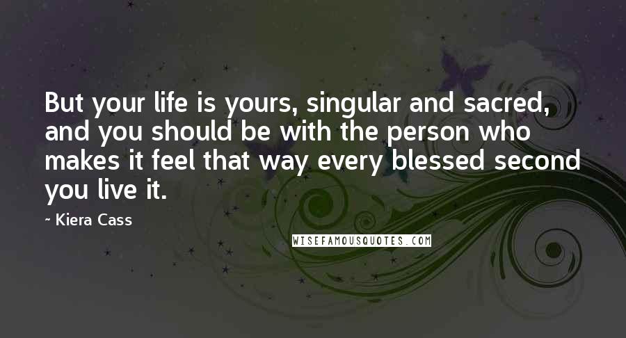 Kiera Cass Quotes: But your life is yours, singular and sacred, and you should be with the person who makes it feel that way every blessed second you live it.