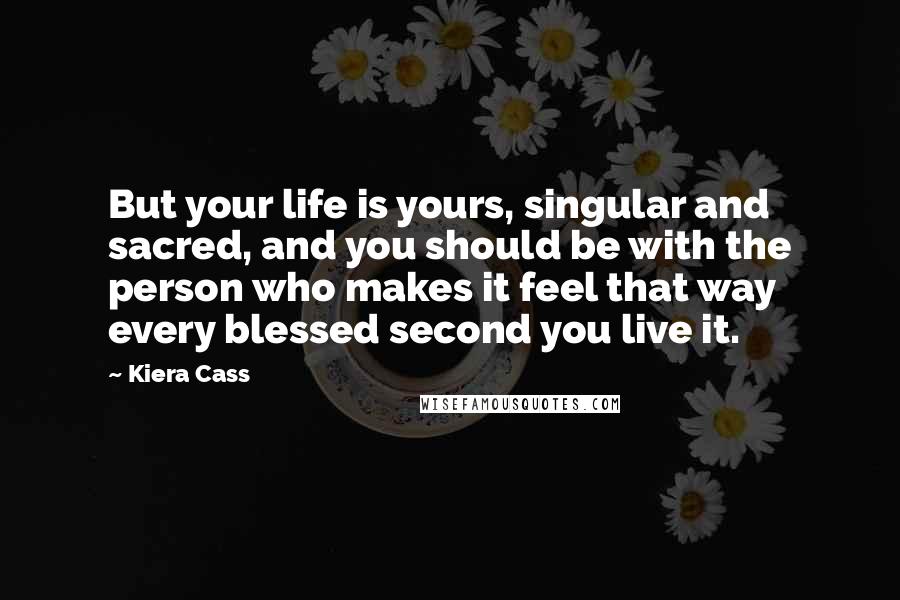 Kiera Cass Quotes: But your life is yours, singular and sacred, and you should be with the person who makes it feel that way every blessed second you live it.
