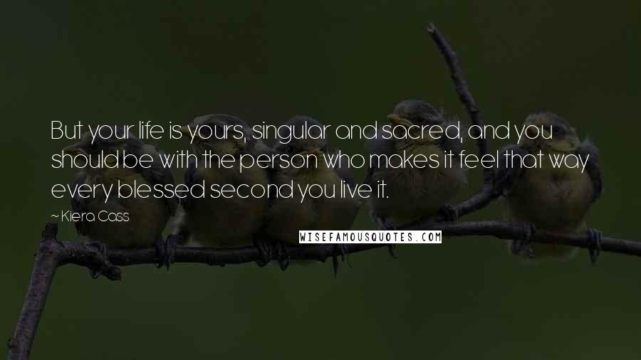 Kiera Cass Quotes: But your life is yours, singular and sacred, and you should be with the person who makes it feel that way every blessed second you live it.
