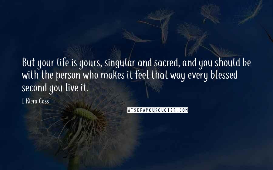 Kiera Cass Quotes: But your life is yours, singular and sacred, and you should be with the person who makes it feel that way every blessed second you live it.