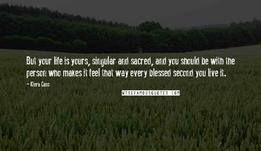 Kiera Cass Quotes: But your life is yours, singular and sacred, and you should be with the person who makes it feel that way every blessed second you live it.