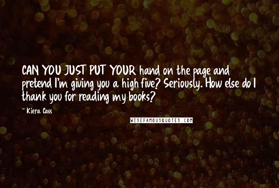 Kiera Cass Quotes: CAN YOU JUST PUT YOUR hand on the page and pretend I'm giving you a high five? Seriously. How else do I thank you for reading my books?