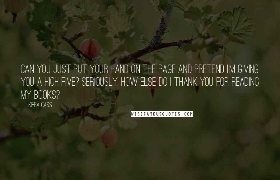 Kiera Cass Quotes: CAN YOU JUST PUT YOUR hand on the page and pretend I'm giving you a high five? Seriously. How else do I thank you for reading my books?