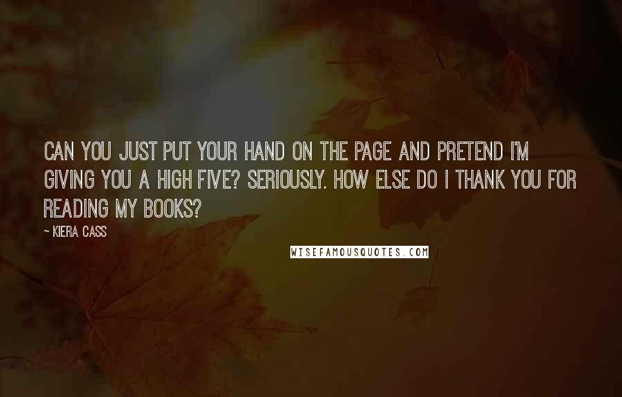 Kiera Cass Quotes: CAN YOU JUST PUT YOUR hand on the page and pretend I'm giving you a high five? Seriously. How else do I thank you for reading my books?