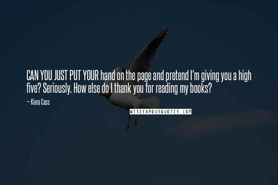 Kiera Cass Quotes: CAN YOU JUST PUT YOUR hand on the page and pretend I'm giving you a high five? Seriously. How else do I thank you for reading my books?