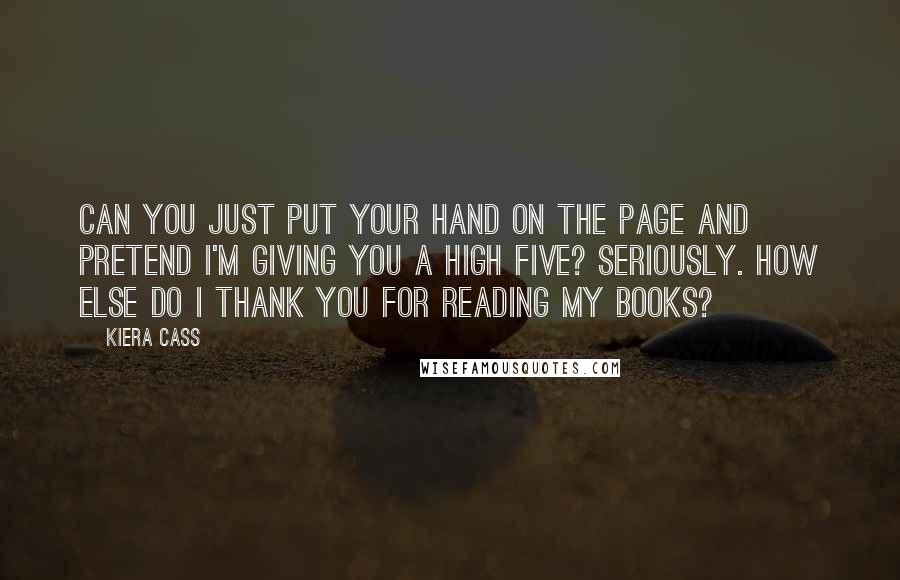 Kiera Cass Quotes: CAN YOU JUST PUT YOUR hand on the page and pretend I'm giving you a high five? Seriously. How else do I thank you for reading my books?