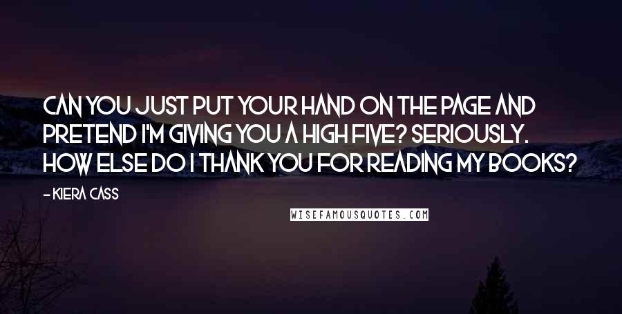 Kiera Cass Quotes: CAN YOU JUST PUT YOUR hand on the page and pretend I'm giving you a high five? Seriously. How else do I thank you for reading my books?