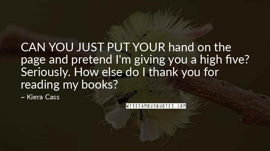 Kiera Cass Quotes: CAN YOU JUST PUT YOUR hand on the page and pretend I'm giving you a high five? Seriously. How else do I thank you for reading my books?