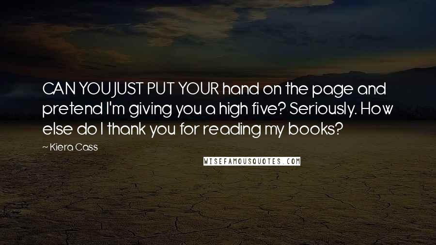 Kiera Cass Quotes: CAN YOU JUST PUT YOUR hand on the page and pretend I'm giving you a high five? Seriously. How else do I thank you for reading my books?