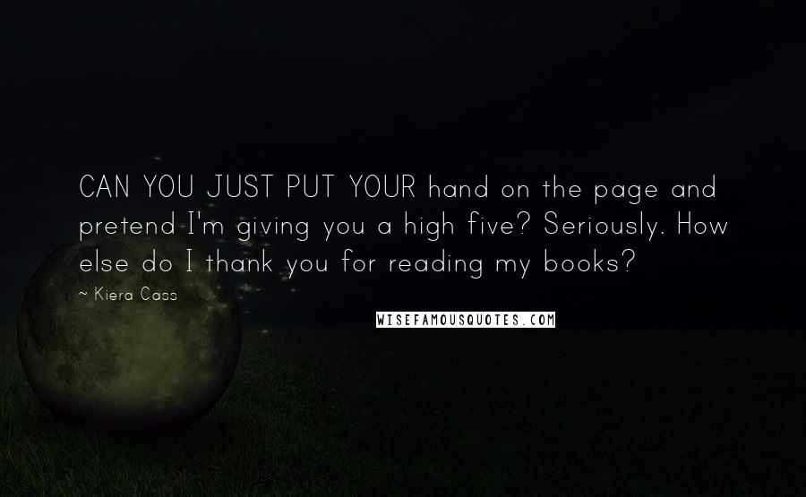 Kiera Cass Quotes: CAN YOU JUST PUT YOUR hand on the page and pretend I'm giving you a high five? Seriously. How else do I thank you for reading my books?
