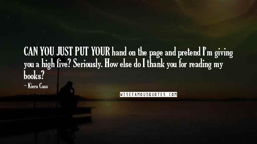 Kiera Cass Quotes: CAN YOU JUST PUT YOUR hand on the page and pretend I'm giving you a high five? Seriously. How else do I thank you for reading my books?