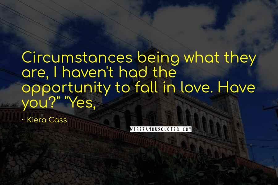 Kiera Cass Quotes: Circumstances being what they are, I haven't had the opportunity to fall in love. Have you?" "Yes,