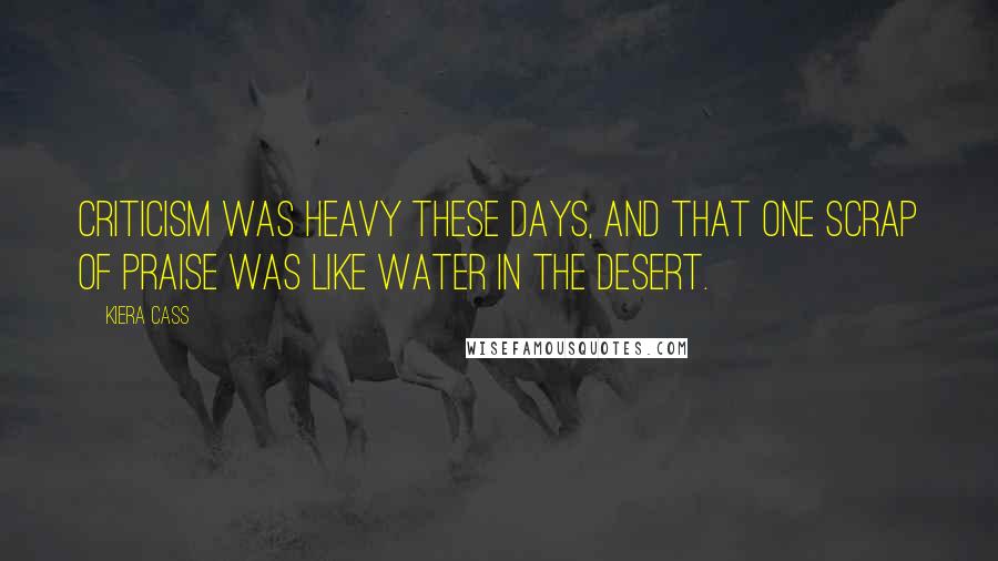 Kiera Cass Quotes: Criticism was heavy these days, and that one scrap of praise was like water in the desert.