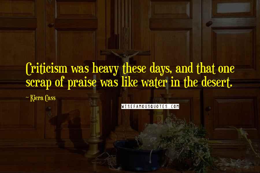 Kiera Cass Quotes: Criticism was heavy these days, and that one scrap of praise was like water in the desert.