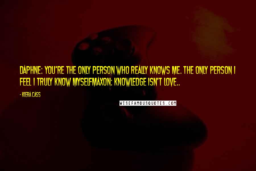 Kiera Cass Quotes: Daphne: You're the only person who really knows me. The only person I feel I truly know myselfMaxon: Knowledge isn't love..