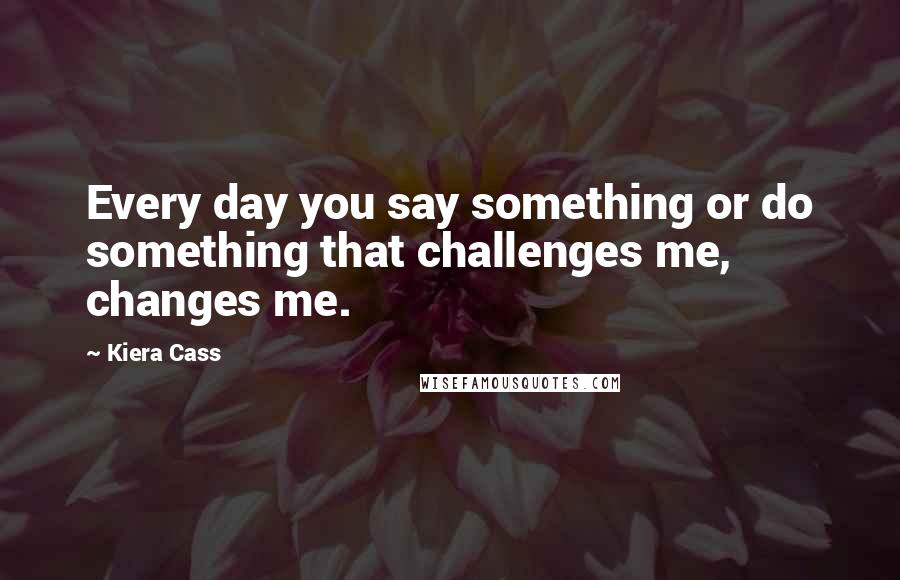 Kiera Cass Quotes: Every day you say something or do something that challenges me, changes me.